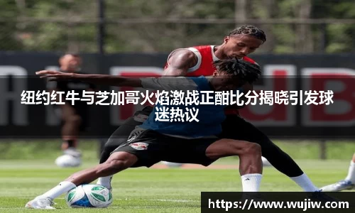 纽约红牛与芝加哥火焰激战正酣比分揭晓引发球迷热议